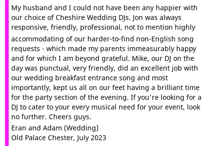 DJ Review The Old Palace - My husband and I could not have been any happier with our choice of Cheshire Wedding DJs. In the 9-10 month period it's taken us to plan the wedding (8 July 2023), Jon was always responsive, friendly, professional, and forthcoming in all of our correspondences, not to mention highly accommodating of our harder-to-find (and include) non-English song requests - which made my parents immeasurably happy and for which I am beyond grateful. Mike, our DJ on the day was punctual, very friendly, did an excellent job with our wedding breakfast entrance song and most importantly, kept us all on our (later extremely sore!) feet having a brilliant time for the party section of the evening. If you're looking for a DJ to cater to your every musical need for your event, look no further. Cheers guys. Old Palace Wedding DJ